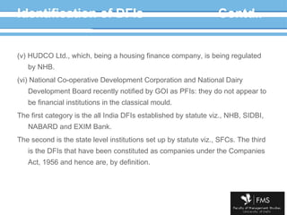 Identification of DFIs Contd.. (v) HUDCO Ltd., which, being a housing finance company, is being regulated by NHB. (vi) National Co-operative Development Corporation and National Dairy Development Board recently notified by GOI as PFIs: they do not appear to be financial institutions in the classical mould. The first category is the all India DFIs established by statute viz., NHB, SIDBI, NABARD and EXIM Bank. The second is the state level institutions set up by statute viz., SFCs. The third is the DFIs that have been constituted as companies under the Companies Act, 1956 and hence are, by definition. 