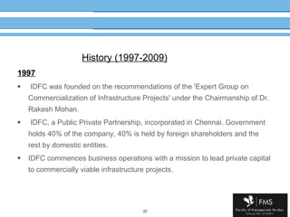 History (1997-2009) 1997 IDFC was founded on the recommendations of the 'Expert Group on Commercialization of Infrastructure Projects' under the Chairmanship of Dr. Rakesh Mohan. IDFC, a Public Private Partnership, incorporated in Chennai. Government holds 40% of the company, 40% is held by foreign shareholders and the rest by domestic entities. IDFC commences business operations with a mission to lead private capital to commercially viable infrastructure projects. 