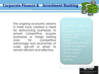 Corporate Finance &  Investment Banking The ongoing economic reforms in India have created a need for restructuring businesses to remain competitive, acquire businesses or merge existing ones for competitive advantage and economies of scale, spin-off or divest to remain efficient and effective.  