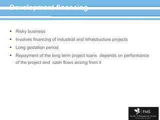 Development financing Risky business Involves financing of industrial and infrastructure projects Long gestation period Repayment of the long term project loans  depends on performance of the project and  cash flows arising from it 