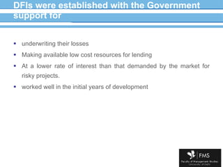 DFIs were established with the Government support for underwriting their losses Making available low cost resources for lending At a lower rate of interest than that demanded by the market for risky projects. worked well in the initial years of development 