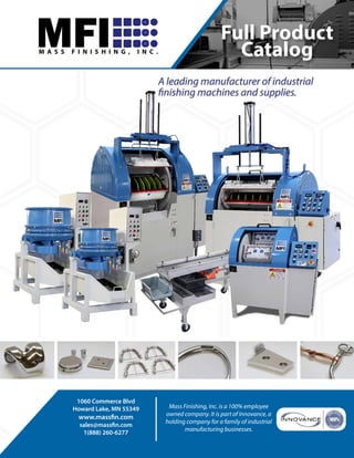 1
Full Product
Catalog
A leading manufacturer of industrial
finishing machines and supplies.
1060 Commerce Blvd
Howard Lake, MN 55349
www.massfin.com
sales@massfin.com
1(888) 260-6277
Mass Finishing, Inc. is a 100% employee
owned company. It is part of Innovance, a
holding company for a family of industrial
manufacturing businesses.
MFIM A S S F I N I S H I N G , I N C .
For additional technical information or for help
with arranging for free sample finishing of your
parts contact Dave Davidson at +1.509.563.9859
or email: ddavidson@deburring-tech-group.com
 
