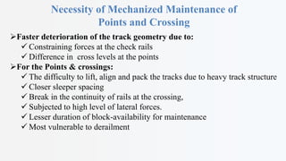 Necessity of Mechanized Maintenance of
Points and Crossing
Faster deterioration of the track geometry due to:
 Constraining forces at the check rails
 Difference in cross levels at the points
For the Points & crossings:
 The difficulty to lift, align and pack the tracks due to heavy track structure
 Closer sleeper spacing
 Break in the continuity of rails at the crossing,
 Subjected to high level of lateral forces.
 Lesser duration of block-availability for maintenance
 Most vulnerable to derailment
 