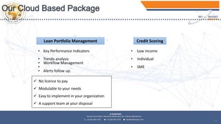 12
Loan Portfolio Management Credit Scoring
• Low income
• Individual
• SME
• Key Performance Indicators
• Trends analysis
• Workflow Management
•
• Alerts follow up.
 No licence to pay
 Modulable to your needs
 Easy to implement in your organization
 A support team at your disposal
 