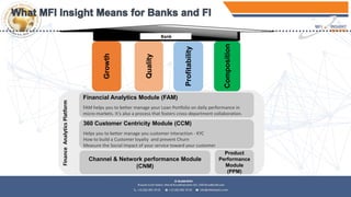 Financial Analytics Module (FAM)
FAM helps you to better manage your Loan Portfolio on daily performance in
micro-markets. It’s also a process that fosters cross-department collaboration.
Channel & Network performance Module
(CNM)
Product
Performance
Module
(PPM)
360 Customer Centricity Module (CCM)
Helps you to better manage you customer interaction - KYC
How to build a Customer loyalty and prevent Churn
Measure the Social Impact of your service toward your customer
FinanceAnalyticsPlatform
Growth
Profitability
Quality
Composition
Bank
 