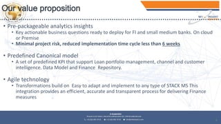 9
• Pre-packageable analytics insights
• Key actionable business questions ready to deploy for FI and small medium banks. On cloud
or Premise
• Minimal project risk, reduced implementation time cycle less than 6 weeks
• Predefined Canonical model
• A set of predefined KPI that support Loan portfolio management, channel and customer
intelligence. Data Model and Finance Repository.
• Agile technology
• Transformations build on Easy to adapt and implement to any type of STACK MS This
integration provides an efficient, accurate and transparent process for delivering Finance
measures
 
