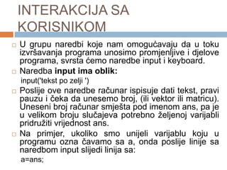 INTERAKCIJA SA
    KORISNIKOM
   U grupu naredbi koje nam omogućavaju da u toku
    izvršavanja programa unosimo promjenljive i djelove
    programa, svrsta ćemo naredbe input i keyboard.
   Naredba input ima oblik:
    input('tekst po zelji ')
   Poslije ove naredbe računar ispisuje dati tekst, pravi
    pauzu i čeka da unesemo broj, (ili vektor ili matricu).
    Uneseni broj računar smješta pod imenom ans, pa je
    u velikom broju slučajeva potrebno željenoj varijabli
    pridružiti vrijednost ans.
   Na primjer, ukoliko smo unijeli varijablu koju u
    programu ozna čavamo sa a, onda poslije linije sa
    naredbom input slijedi linija sa:
    a=ans;
 