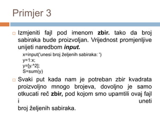 Primjer 3
   Izmjeniti fajl pod imenom zbir. tako da broj
    sabiraka bude proizvolјan. Vrijednost promjenlјive
    unijeti naredbom input.
     x=input('unesi broj željenih sabiraka: ')
     y=1:x;
     y=[y.^2];
     S=sum(y)
   Svaki put kada nam je potreban zbir kvadrata
    proizvolјno mnogo brojeva, dovolјno je samo
    otkucati reč zbir, pod kojom smo upamtili ovaj fajl
    i                                           uneti
    broj želјenih sabiraka.
 