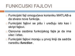 FUNKCIJSKI FAJLOVI
   Funkcijski fajl omogućava korisniku MATLAB-a
    da stvara nove funkcije.
   Funkcijski fajlovi se pišu i ureĎuju isto kao i
    skript fajlovi.
   Osnovna osobina funkcijskog fajla je da ima
    ulaz i izlaz.
   Funkcijski fajlovi moraju u prvoj liniji da sadrže
    naredbu function .
 