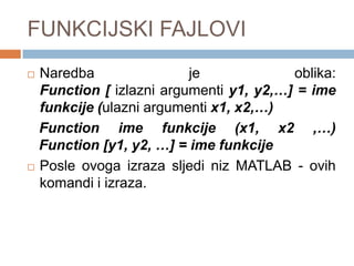 FUNKCIJSKI FAJLOVI
 Naredba                je             oblika:
  Function [ izlazni argumenti y1, y2,…] = ime
  funkcije (ulazni argumenti x1, x2,…)
  Function ime funkcije (x1, x2 ,…)
  Function [y1, y2, …] = ime funkcije
 Posle ovoga izraza sljedi niz MATLAB - ovih

  komandi i izraza.
 