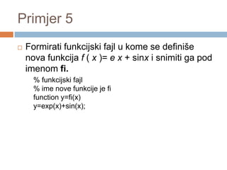 Primjer 5
   Formirati funkcijski fajl u kome se definiše
    nova funkcija f ( x )= e x + sinx i snimiti ga pod
    imenom fi.
      % funkcijski fajl
      % ime nove funkcije je fi
      function y=fi(x)
      y=exp(x)+sin(x);
 