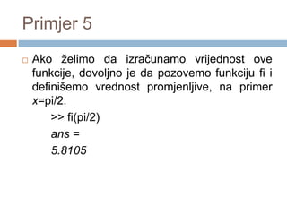 Primjer 5
   Ako želimo da izračunamo vrijednost ove
    funkcije, dovolјno je da pozovemo funkciju fi i
    definišemo vrednost promjenlјive, na primer
    x=pi/2.
        >> fi(pi/2)
        ans =
        5.8105
 