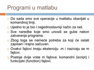 Programi u matlabu
   Do sada smo sve operacije u matlabu obavljali u
    komandnoj liniji.
   Ujedno to je bio i najjednostavniji način za rad.
   Sve naredbe koje smo unosili se gube nakon
    zatvaranja programa.
   Zbog toga se nameće potreba za koji će ostati
    zapisan i trajno sačuvan.
   Ovakvi fajlovi imaju ekstenziju .m i nazivaju se m
    fajlovi.
   Postoje dvije vrste m fajlova: komandni (script) i
    funkcijski (function) fajlovi.
 