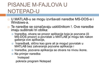 PISANJE M-FAJLOVA U
NOTEPAD-U
   U MATLAB-u se mogu izvršavati naredbe MS-DOS-a i
    Windows-a.
   Te naredbe se označavaju uskličnikom !. Ove naredbe
    imaju suštinski tri oblika:
       !naredba, otvara se prozor aplikacije koja je pozvana (ili
        MS-DOS prozor) a povratak u MATLAB je mogu tek nakon
        gašenja ove aplikacije,
        !naredba&, slično kao gore ali je moguć povratak u
        MATLAB bez zatvaranja pozvane aplikacije i
       !naredba, pozvana aplikacija se otvara na nivou ikone.
       Na primjer naredba
           !notepad
         pokreće program Notepad
 