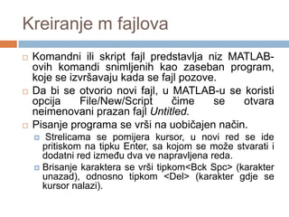 Kreiranje m fajlova
   Komandni ili skript fajl predstavlјa niz MATLAB-
    ovih komandi snimlјenih kao zaseban program,
    koje se izvršavaju kada se fajl pozove.
   Da bi se otvorio novi fajl, u MATLAB-u se koristi
    opcija    File/New/Script     čime    se   otvara
    neimenovani prazan fajl Untitled.
   Pisanje programa se vrši na uobičajen način.
      Strelicama se pomijera kursor, u novi red se ide
      pritiskom na tipku Enter, sa kojom se može stvarati i
      dodatni red izmeĎu dva ve napravljena reda.
     Brisanje karaktera se vrši tipkom<Bck Spc> (karakter
      unazad), odnosno tipkom <Del> (karakter gdje se
      kursor nalazi).
 