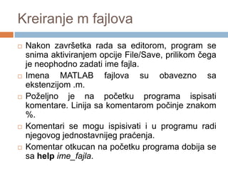 Kreiranje m fajlova
   Nakon završetka rada sa editorom, program se
    snima aktiviranjem opcije File/Save, prilikom čega
    je neophodno zadati ime fajla.
   Imena MATLAB fajlova su obavezno sa
    ekstenzijom .m.
   Poželjno je na početku programa ispisati
    komentare. Linija sa komentarom počinje znakom
    %.
   Komentari se mogu ispisivati i u programu radi
    njegovog jednostavnijeg praćenja.
   Komentar otkucan na početku programa dobija se
    sa help ime_fajla.
 