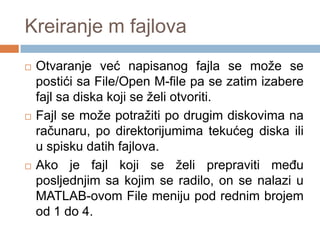 Kreiranje m fajlova
   Otvaranje već napisanog fajla se može se
    postići sa File/Open M-file pa se zatim izabere
    fajl sa diska koji se želi otvoriti.
   Fajl se može potražiti po drugim diskovima na
    računaru, po direktorijumima tekućeg diska ili
    u spisku datih fajlova.
   Ako je fajl koji se želi prepraviti meĎu
    posljednjim sa kojim se radilo, on se nalazi u
    MATLAB-ovom File meniju pod rednim brojem
    od 1 do 4.
 