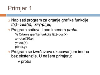 Primjer 1
   Napisati program za crtanje grafika funkcije
    f(x)=cos(x), x=(-pi,pi)
   Program sačuvati pod imenom proba.
      % Crtanje grafika funkcije f(x)=cos(x)
      x=-pi:pi/20:pi;
      y=cos(x);
      plot(x,y)
   Program se izvršavava ukucavanjem imena
    bez ekstenzije. U našem primjeru:
       » proba
 
