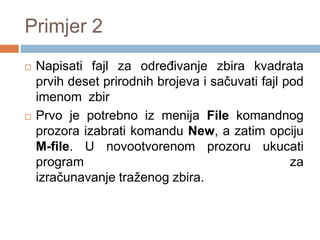 Primjer 2
   Napisati fajl za odreĎivanje zbira kvadrata
    prvih deset prirodnih brojeva i sačuvati fajl pod
    imenom zbir
   Prvo je potrebno iz menija File komandnog
    prozora izabrati komandu New, a zatim opciju
    M-file. U novootvorenom prozoru ukucati
    program                                        za
    izračunavanje traženog zbira.
 