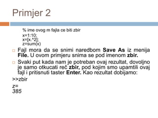 Primjer 2
    % ime ovog m fajla ce biti zbir
    x=1:10;
    x=[x.^2];
    z=sum(x)
 Fajl mora da se snimi naredbom Save As iz menija
  File. U ovom primjeru snima se pod imenom zbir.
 Svaki put kada nam je potreban ovaj rezultat, dovolјno
  je samo otkucati reč zbir, pod kojim smo upamtili ovaj
  fajl i pritisnuti taster Enter. Kao rezultat dobijamo:
>>zbir
z=
385
 