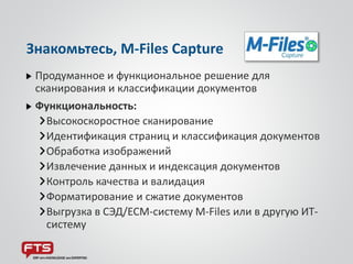 Продуманное и функциональное решение для
сканирования и классификации документов
Функциональность:
Высокоскоростное сканирование
Идентификация страниц и классификация документов
Обработка изображений
Извлечение данных и индексация документов
Контроль качества и валидация
Форматирование и сжатие документов
Выгрузка в СЭД/ECM-систему M-Files или в другую ИТ-
систему
Знакомьтесь, M-Files Capture
 