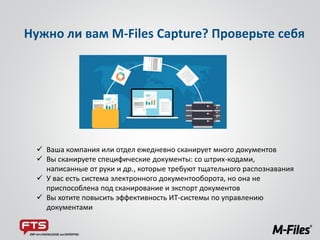 Нужно ли вам M-Files Capture? Проверьте себя
 Ваша компания или отдел ежедневно сканирует много документов
 Вы сканируете специфические документы: со штрих-кодами,
написанные от руки и др., которые требуют тщательного распознавания
 У вас есть система электронного документооборота, но она не
приспособлена под сканирование и экспорт документов
 Вы хотите повысить эффективность ИТ-системы по управлению
документами
 