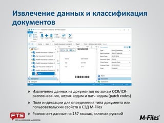 Извлечение данных из документов по зонам OCR/ICR-
распознавания, штрих-кодам и патч-кодам (patch codes)
Поля индексации для определения типа документа или
пользовательских свойств в СЭД M-Files
Распознает данные на 137 языках, включая русский
Извлечение данных и классификация
документов
 