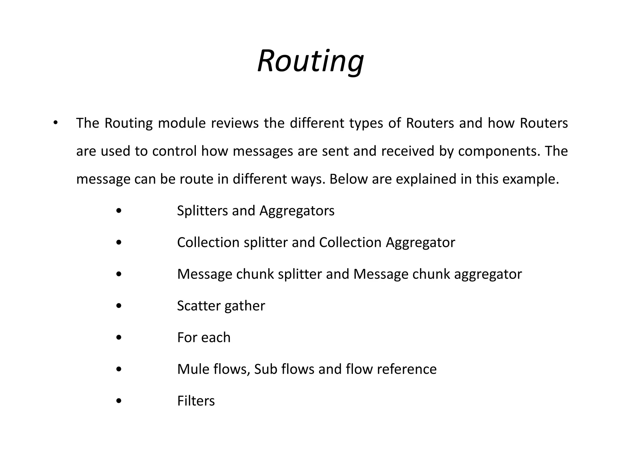 Routing
• The Routing module reviews the different types of Routers and how Routers
are used to control how messages are sent and received by components. The
message can be route in different ways. Below are explained in this example.
• Splitters and Aggregators
• Collection splitter and Collection Aggregator
• Message chunk splitter and Message chunk aggregator
• Scatter gather
• For each
• Mule flows, Sub flows and flow reference
• Filters
 