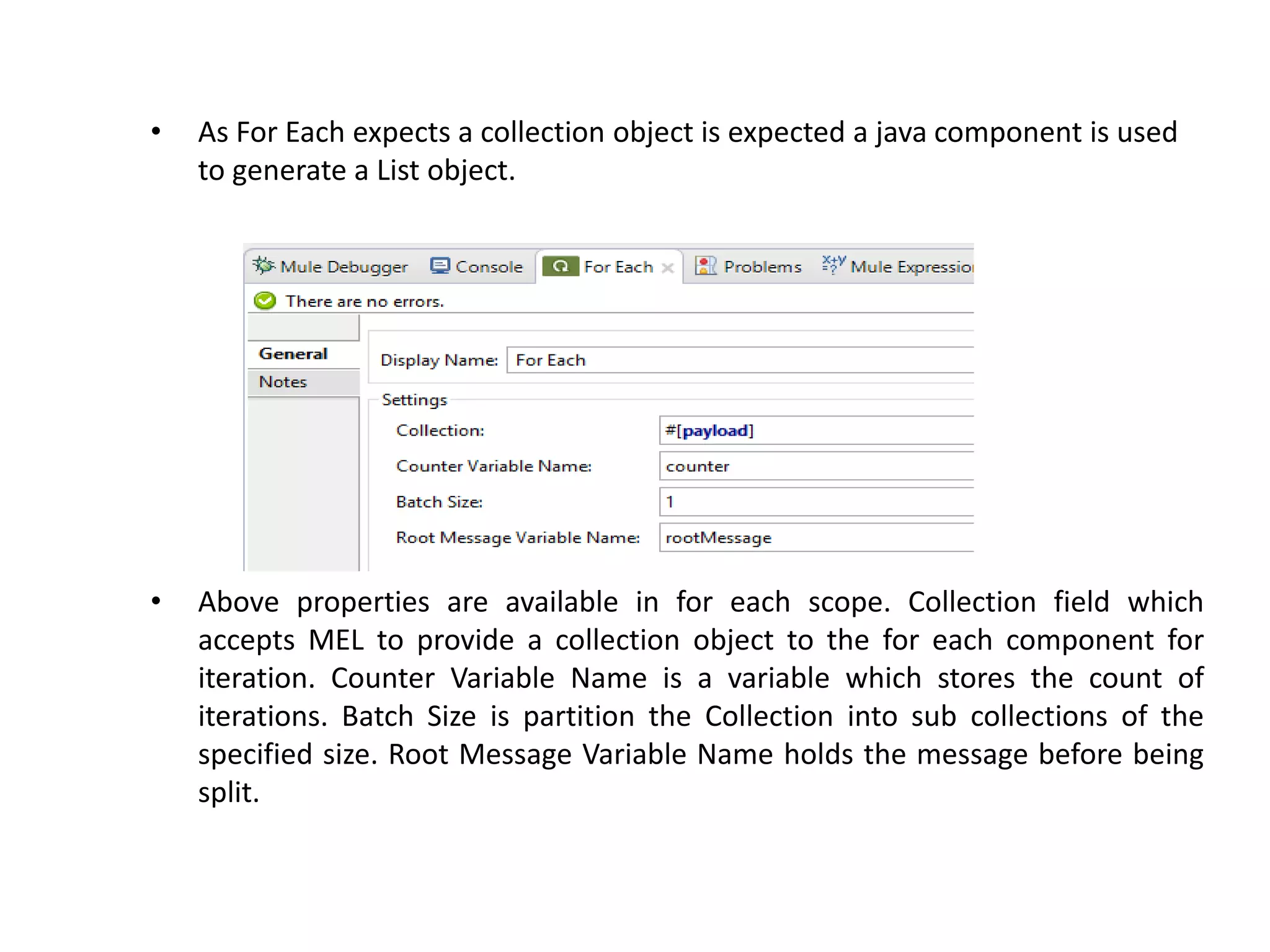 • As For Each expects a collection object is expected a java component is used
to generate a List object.
• Above properties are available in for each scope. Collection field which
accepts MEL to provide a collection object to the for each component for
iteration. Counter Variable Name is a variable which stores the count of
iterations. Batch Size is partition the Collection into sub collections of the
specified size. Root Message Variable Name holds the message before being
split.
 