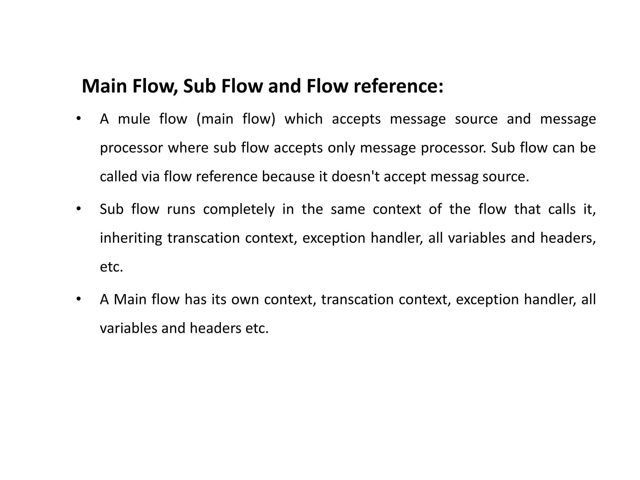 Main Flow, Sub Flow and Flow reference:
• A mule flow (main flow) which accepts message source and message
processor where sub flow accepts only message processor. Sub flow can be
called via flow reference because it doesn't accept messag source.
• Sub flow runs completely in the same context of the flow that calls it,
inheriting transcation context, exception handler, all variables and headers,
etc.
• A Main flow has its own context, transcation context, exception handler, all
variables and headers etc.
 