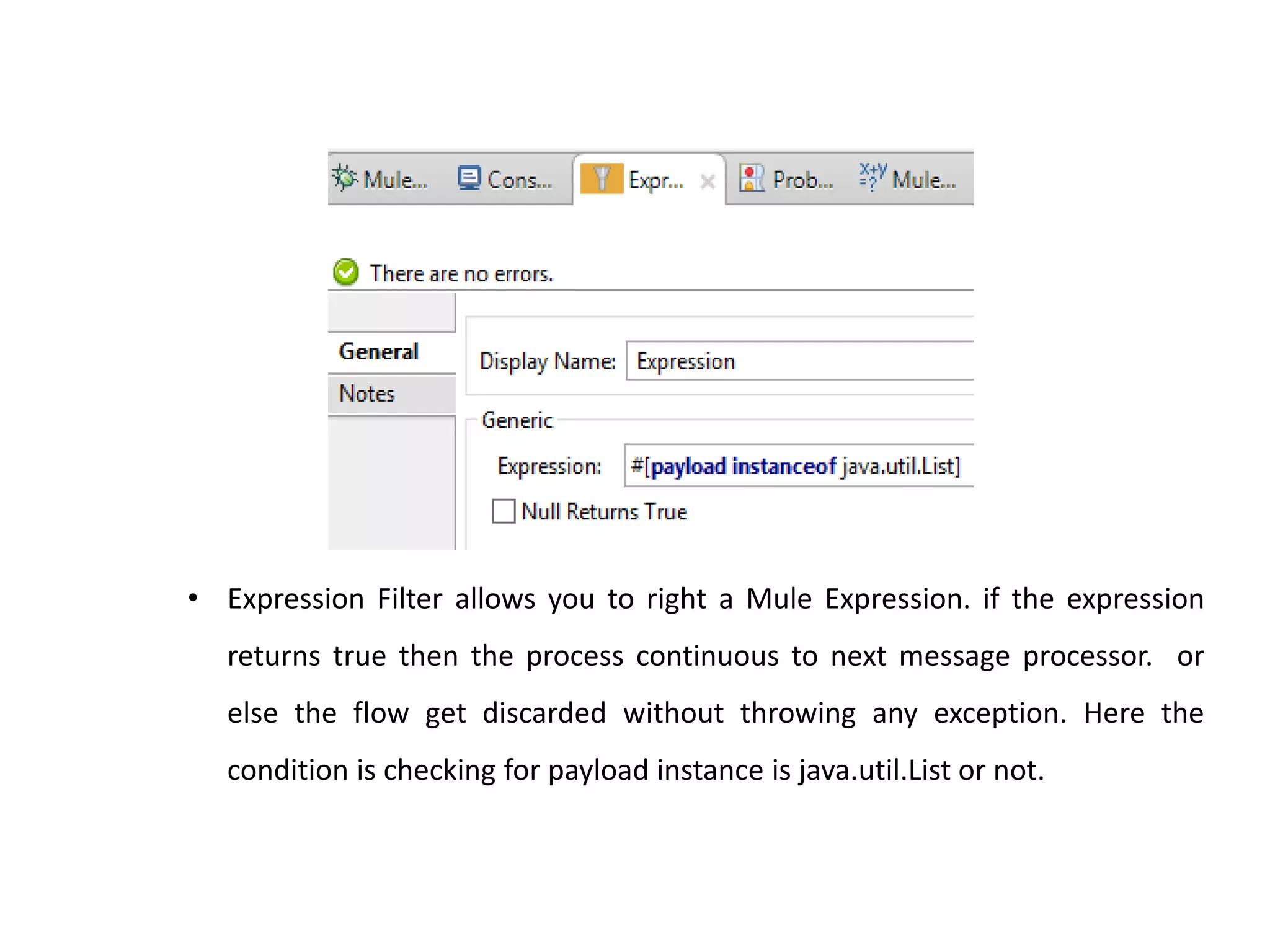 • Expression Filter allows you to right a Mule Expression. if the expression
returns true then the process continuous to next message processor. or
else the flow get discarded without throwing any exception. Here the
condition is checking for payload instance is java.util.List or not.
 