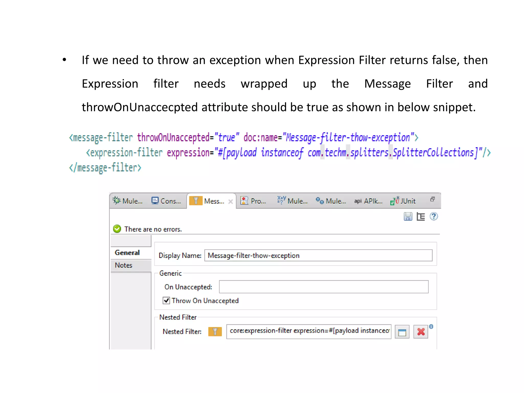 • If we need to throw an exception when Expression Filter returns false, then
Expression filter needs wrapped up the Message Filter and
throwOnUnaccecpted attribute should be true as shown in below snippet.
 