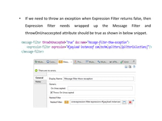 • If we need to throw an exception when Expression Filter returns false, then
Expression filter needs wrapped up the Message Filter and
throwOnUnaccecpted attribute should be true as shown in below snippet.
 