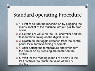 Standard operating Procedure
O 1. First of all turn the machine on by plugging the
mains socket of the machine into a 3 pin 15 amp
socket.
O 2. Set the SV value on the PID controller and the
test duration timing on the digital timer.
O 3. Switch on the toggle switches from the control
panel for automatic cutting of sample.
O 4. After setting the temperature and timer, turn
the heater on by pressing the heater on the
switch.
O 5. Wait for the reading in the PV display in the
PID controller to reach the value of the SV
display
 