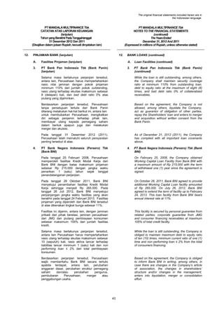 The original financial statements included herein are in
the Indonesian language.

PT MANDALA MULTIFINANCE Tbk
CATATAN ATAS LAPORAN KEUANGAN
(lanjutan)
Tahun yang Berakhir Pada Tanggal-tanggal
31 Desember 2012 Dan 2011
(Disajikan dalam jutaan Rupiah, kecuali dinyatakan lain)
12.

PT MANDALA MULTIFINANCE Tbk
NOTES TO THE FINANCIAL STATEMENTS
(continued)
The Years Ended
December 31, 2012 And 2011
(Expressed in millions of Rupiah, unless otherwise stated)

PINJAMAN BANK (lanjutan)

12.

BANK LOANS (continued)

A.

Fasilitas Pinjaman (lanjutan)

A.

Loan Facilities (continued)

3.

PT Bank Pan Indonesia Tbk (Bank Panin)
(lanjutan)

3.

PT Bank Pan Indonesia Tbk (Bank Panin)
(continued)

Selama masa berlakunya perjanjian tersebut,
antara lain, Perusahaan harus mempertahankan
rasio nilai jaminan dengan pokok pinjaman
minimum 110% dari jumlah pokok outstanding,
rasio utang terhadap ekuitas maksimum sebesar
8 (delapan) kali, dan bad debt ratio 0% atas
piutang yang dijaminkan.
Berdasarkan perjanjian tersebut, Perusahaan
tanpa persetujuan tertulis dari Bank Panin
dilarang melakukan hal-hal berikut ini, antara lain
untuk membubarkan Perusahaan, mengikatkan
diri sebagai penjamin terhadap pihak lain,
membayar utang kepada pemegang saham
dalam bentuk apapun juga dan melakukan
merger dan akuisisi.

Based on the agreement, the Company is not
allowed, among others, liquidate the Company,
act as guarantor of obligation of other parties,
repay the Shareholders‟ loan and enters to merger
and acquisition without written consent from the
Bank Panin.

Pada tanggal 31 Desember 2012 (2011),
Perusahaan telah mematuhi seluruh persyaratan
penting tersebut di atas.
4.

While the loan is still outstanding, among others,
the Company shall maintain security coverage
ratio at minimum 110% from outstanding loan,
debt to equity ratio at the maximum of eight (8)
times, and bad debt ratio 0% of collateralized
receivables.

As of December 31, 2012 (2011), the Company
has complied with all important loan covenants
above.

PT Bank Negara Indonesia (Persero) Tbk
(Bank BNI)

4.

PT Bank Negara Indonesia (Persero) Tbk (Bank
BNI)

Pada tanggal 25 Februari 2008, Perusahaan
memperoleh fasilitas Kredit Modal Kerja dari
Bank BNI dengan batas maksimum pinjaman
sebesar Rp 215.000 dengan jangka waktu
penarikan 1 (satu) tahun sejak tanggal
penandatanganan perjanjian.

On February 25, 2008, the Company obtained
Working Capital Loan Facility from Bank BNI with
a maximum amount of Rp 215,000 with the term
of withdrawal one (1) year since the agreement is
signed.

Pada tanggal 28 Oktober 2011, Bank BNI
menyetujui penambahan fasilitas Kredit Modal
Kerja sehingga menjadi Rp 265.000. Pada
tanggal 26 Juli 2012, Bank BNI menyetujui
perpanjangan jangka waktu fasilitas yang akan
berakhir pada tanggal 24 Februari 2013. Fasilitas
pinjaman yang diperoleh dari Bank BNI tersebut
di atas dikenakan tingkat bunga sebesar 11%.

On October 28, 2011, Bank BNI agreed to provide
additional Working Capital Loan facility amounted
of Rp 265,000. On July 26, 2012, Bank BNI
agreed to extend the term of facility up to February
24, 2013. This loan facility from Bank BNI bears
annual interest rate at 11%.

Fasilitas ini dijamin, antara lain, dengan jaminan
pribadi dari pihak berelasi, jaminan perusahaan
dari JMG dan piutang pembiayaan konsumen
sebesar maksimum 105% dari jumlah fasilitas
kredit.

This facility is secured by personal guarantee from
related parties, corporate guarantee from JMG
and consumer financing receivables at maximum
105% of total credit facility.

Selama masa berlakunya perjanjian tersebut,
antara lain Perusahaan harus mempertahankan
rasio utang terhadap ekuitas maksimum sebesar
10 (sepuluh) kali, rasio aktiva lancar terhadap
liabilitas lancar minimum 1 (satu) kali dan non
performing loan ≤ 2% dari total pembiayaan
konsumen.

While the loan is still outstanding, the Company is
obliged to maintain maximum debt to equity ratio
of ten (10) times, minimum current ratio of one (1)
time and non performing loan ≤ 2% from the total
of consumers financing.

Berdasarkan perjanjian tersebut, Perusahaan
wajib memberitahu Bank BNI secara tertulis
apabila terdapat, antara lain, perubahan
anggaran dasar, perubahan struktur pemegang
saham
dan/atau
perubahan
pengurus,
pembubaran
Perusahaan,
merger
atau
penggabungan usaha.

Based on the agreement, the Company is obliged
to inform Bank BNI in writing, among others, in
case there are changes in the Company‟s article
of association, the changes in shareholders‟
structure and/or changes in the management,
enters into liquidation, merger or consolidation
effort.

43

 