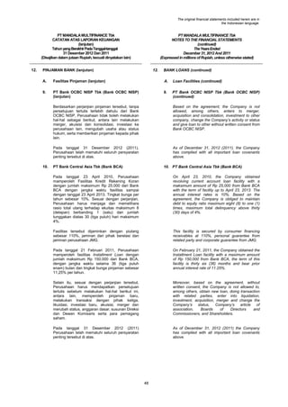 The original financial statements included herein are in
the Indonesian language.

PT MANDALA MULTIFINANCE Tbk
CATATAN ATAS LAPORAN KEUANGAN
(lanjutan)
Tahun yang Berakhir Pada Tanggal-tanggal
31 Desember 2012 Dan 2011
(Disajikan dalam jutaan Rupiah, kecuali dinyatakan lain)
12.

PT MANDALA MULTIFINANCE Tbk
NOTES TO THE FINANCIAL STATEMENTS
(continued)
The Years Ended
December 31, 2012 And 2011
(Expressed in millions of Rupiah, unless otherwise stated)

PINJAMAN BANK (lanjutan)

12.

BANK LOANS (continued)

A.

Fasilitas Pinjaman (lanjutan)

A.

Loan Facilities (continued)

9.

PT Bank OCBC NISP Tbk (Bank OCBC NISP)
(lanjutan)

9.

PT Bank OCBC NISP Tbk (Bank OCBC NISP)
(continued)

Berdasarkan perjanjian pinjaman tersebut, tanpa
persetujuan tertulis terlebih dahulu dari Bank
OCBC NISP, Perusahaan tidak boleh melakukan
hal-hal sebagai berikut, antara lain melakukan
merger, akuisisi dan konsolidasi, investasi ke
perusahaan lain, mengubah usaha atau status
hukum, serta memberikan pinjaman kepada pihak
lain.
Pada tanggal 31 Desember 2012 (2011),
Perusahaan telah mematuhi seluruh persyaratan
penting tersebut di atas.
10.

Based on the agreement, the Company is not
allowed, among others, enters to merger,
acquisition and consolidation, investment to other
company, change the Company‟s activity or status
and give loan to other without written consent from
Bank OCBC NISP.

As of December 31, 2012 (2011), the Company
has complied with all important loan covenants
above.

PT Bank Central Asia Tbk (Bank BCA)

10. PT Bank Central Asia Tbk (Bank BCA)

Pada tanggal 23 April 2010, Perusahaan
mamperoleh Fasilitas Kredit Rekening Koran
dengan jumlah maksimum Rp 25.000 dari Bank
BCA dengan jangka waktu fasilitas sampai
dengan tanggal 23 April 2013. Tingkat bunga per
tahun sebesar 10%. Sesuai dengan perjanjian,
Perusahaan harus menjaga dan memelihara
rasio total utang terhadap ekuitas maksimum 8
(delapan) berbanding 1 (satu) dan jumlah
tunggakan diatas 30 (tiga puluh) hari maksimum
4%.

On April 23, 2010, the Company obtained
revolving current account loan facility with a
maksimum amount of Rp 25,000 from Bank BCA
with the term of facility up to April 23, 2013. The
annual interest rates is 10%. Based on the
agreement, the Company is obliged to maintain
debt to equity ratio maximum eight (8) to one (1)
times, maximum total delinquency above thirty
(30) days of 4%.

Fasilitas tersebut dijaminkan dengan piutang
sebesar 110%, jaminan dari pihak berelasi dan
jaminan perusahaan JMG.

This facility is secured by consumer financing
receivables at 110%, personal guarantee from
related party and corporate guarantee from JMG.

Pada tanggal 21 Februari 2011, Perusahaan
mamperoleh fasilitas Installment Loan dengan
jumlah maksimum Rp 150.000 dari Bank BCA,
dengan jangka waktu selama 36 (tiga puluh
enam) bulan dan tingkat bunga pinjaman sebesar
11,25% per tahun.

On February 21, 2011, the Company obtained the
Installment Loan facility with a maximum amount
of Rp 150,000 from Bank BCA, the term of this
facility is thirty six (36) months and bear prior
annual interest rate of 11.25%.

Selain itu, sesuai dengan perjanjian tersebut,
Perusahaan harus mendapatkan persetujuan
tertulis sebelum melakukan hal-hal berikut ini,
antara lain, memperoleh pinjaman baru,
melakukan transaksi dengan pihak ketiga,
likuidasi, investasi baru, akuisisi, merger dan
merubah status, anggaran dasar, susunan Direksi
dan Dewan Komisaris serta para pemegang
saham.

Moreover, based on the agreement, without
written consent, the Company is not allowed to,
among others, obtain new loan, doing transaction
with related parties, enter into liquidation,
investment, acquisition, merger and change the
Company‟s status, Company‟s article of
association,
Boards
of
Directors
and
Commissioners, and Shareholders.

Pada tanggal 31 Desember 2012 (2011)
Perusahaan telah mematuhi seluruh persyaratan
penting tersebut di atas.

As of December 31, 2012 (2011) the Company
has complied with all important loan covenants
above.

48

 