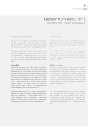 11.
Laporan Tahunan
Annual Report

2012

Laporan Komisaris Utama
Report from the President Commissioner

Pemegang saham yang terhormat,

Dear shareholders,

Puji syukur kami sampaikan ke hadirat Tuhan Yang Maha
Esa dan ucapan terima kasih kami sampaikan kepada
seluruh jajaran PT Mandala Multifinance Tbk atas kinerja
Perusahaan yang terus tumbuh di sepanjang tahun 2012.

Praise we convey to the presence of Almighty God and our
gratitude goes to the entire range of PT Mandala Multifinance
Tbk for company’s performance that grow continuesly in
2012.

Di tengah perlambatan kondisi ekonomi global yang
melanda berbagai negara di dunia, kami bersyukur bahwa
Indonesia dapat meningkatkan pertumbuhan ekonominya.
Pertumbuhan tersebut juga dirasakan Perusahaan dengan
berhasil mencatatkan peningkatan laba bersih di tahun
2012.

In the middle of downturn of global economic conditions
that hit many countries in the world, we are thankful that
Indonesia can enhance its economic growth. The growth is
also felt by the company by successfully makes increase in
net income in 2012.

Kinerja 2012
Kendati bagi beberapa negara di Eropa dan Amerika tahun
2012 merupakan tahun yang penuh dengan gejolak dan
ketidakpastian, namun hal tersebut tidak terlalu berpengaruh
terhadap kemajuan ekonomi nasional. Berdasarkan data dari
Badan Pusat Statistik pada akhir tahun 2012 perekonomian
Indonesia mengalami pertumbuhan sebesar 6,23%. Tingkat
suku bunga Bank Indonesia juga relatif stabil, yaitu sebesar
5,75%. Tingkat suku bunga ini terhitung masih konsisten
dengan tekanan inflasi yang rendah dan terkendali.
Kondisi ekonomi makro yang stabil ini secara keseluruhan
menciptakan iklim bisnis yang baik di tahun 2012.

2012 Performances
Although for some countries in Europe and America, 2012
was a year full of turmoil and uncertainty, but it does not
significantly affect to the national economy progress. Based
on data from the Central Bureau of Statistics at the end of
2012, Indonesian economy grew by 6.23%. The interest rate
of Bank of Indonesia is also relatively stable, amounting to
5.75%. The interest rate is consistent with low and controlled
inflation. Stable macro-economic conditions create a good
business climate in 2012.

Kinerja Perusahaan di tahun 2012 cukup menggembirakan.
Kenaikan laba bersih perusahaan menjadi sebesar Rp218
miliar atau meningkat 21% dibandingkan tahun 2011.
Dewan Komisaris sangat mengapresiasi
pencapaian
tersebut sebagai bukti kerja keras dan profesionalitas
manajemen dan karyawan PT Mandala Multifinance Tbk.

The Company’s performance in 2012 was encouraging.
The Company’s net profit increased to Rp218 billion
which increasing by 21% compared to 2011. Board Of
Commissioners greatly appreciate the achievement that
possible to be made from management’s and employees’
hard work and professionalism of PT Mandala Multifinance
Tbk.

 