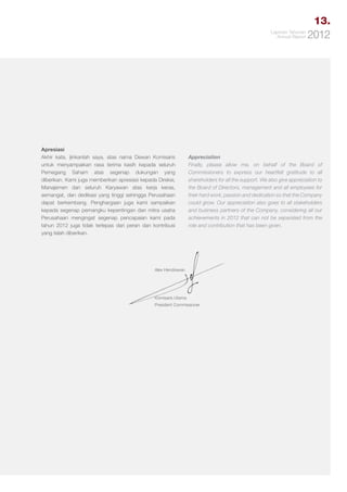 13.
Laporan Tahunan
Annual Report

Apresiasi
Akhir kata, ijinkanlah saya, atas nama Dewan Komisaris
untuk menyampaikan rasa terima kasih kepada seluruh
Pemegang Saham atas segenap dukungan yang
diberikan. Kami juga memberikan apresiasi kepada Direksi,
Manajemen dan seluruh Karyawan atas kerja keras,
semangat, dan dedikasi yang tinggi sehingga Perusahaan
dapat berkembang. Penghargaan juga kami sampaikan
kepada segenap pemangku kepentingan dan mitra usaha
Perusahaan mengingat segenap pencapaian kami pada
tahun 2012 juga tidak terlepas dari peran dan kontribusi
yang telah diberikan.

2012

Appreciation
Finally, please allow me, on behalf of the Board of
Commissioners to express our heartfelt gratitude to all
shareholders for all the support. We also give appreciation to
the Board of Directors, management and all employees for
their hard work, passion and dedication so that the Company
could grow. Our appreciation also goes to all stakeholders
and business partners of the Company, considering all our
achievements in 2012 that can not be separated from the
role and contribution that has been given.

Alex Hendrawan

Komisaris Utama
President Commissioner

 
