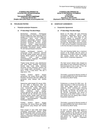 The original financial statements included herein are in
the Indonesian language.

PT MANDALA MULTIFINANCE Tbk
CATATAN ATAS LAPORAN KEUANGAN
(lanjutan)
Tahun yang Berakhir Pada Tanggal-tanggal
31 Desember 2012 Dan 2011
(Disajikan dalam jutaan Rupiah, kecuali dinyatakan lain)

30.

PT MANDALA MULTIFINANCE Tbk
NOTES TO THE FINANCIAL STATEMENTS
(continued)
The Years Ended
December 31, 2012 And 2011
(Expressed in millions of Rupiah, unless otherwise stated)

PERJANJIAN PENTING
a.

30.

Perjanjian-perjanjian Kerjasama
(i)

SIGNIFICANT AGREEMENTS
a.

PT Bank Mega Tbk (Bank Mega)

Cooperation Agreements
(i)

PT Bank Mega Tbk (Bank Mega)

Berdasarkan
Perjanjian
Pembiayaan
Bersama Mega Oto Joint Financing (MOJF)
tanggal 18 November 2003, Bank Mega dan
Perusahaan
setuju
untuk melakukan
kerjasama pembiayaan bersama berupa
pemberian fasilitas MOJF dalam rangka
pembelian kendaraan bermotor dengan
ketentuan
bahwa
bagian pembiayaan
Bank Mega adalah sebesar 95% dan bagian
pembiayaan Perusahaan adalah sebesar
5% dari total pembiayaan konsumen.

Based on the Mega Oto Joint Financing
Cooperation Agreement (MOJF) dated
November 18, 2003, Bank Mega and the
Company agreed to cooperate in joint
financing to provide MOJF facility in order to
purchases two-wheeled motor vehicles,
provided that Bank Mega‟s financing portion
is 95% and the Company‟s financing portion
is 5% from the total of consumers financing.

Fasilitas
pembiayaan
bersama
ini
mempunyai jumlah maksimum sejumlah
Rp 50.000 dengan jangka waktu pencairan
fasilitas MOJF selama 48 (empat puluh
delapan)
bulan
sejak
tanggal
penandatanganan Perjanjian Pembiayaan
Bersama fasilitas MOJF.

This joint financing facility has a maximum
amount of Rp 50,000, with the period of
withdrawals of the MOJF facility is forty-eight
(48) months started from the signing
date of MOJF Cooperation Agreement.

Tingkat bunga tahunan yang diberlakukan
oleh Bank Mega terhadap Perusahaan
bersifat tetap untuk setiap kelompok
pencairan dimana ditentukan pertama kali
untuk jangka waktu pembiayaan 1 (satu)
tahun: 17,5%, 2 (dua) tahun: 18% dan 3
(tiga) tahun: 19%.

The fixed annual interest rates charged by
Bank Mega for each withdrawal batch with a
financing period of one (1) year: 17.5%, two
(2) years: 18%, three (3) years: 19%.

Fasilitas
tersebut
dijamin
dengan
penyerahan hak secara fidusia atas Bukti
Pemilikan Kendaraan Bermotor (BPKB) asli
kendaraan yang dibiayai oleh fasilitas
MOJF.

This facility is secured by fiduciary transfer of
the original BPKB of the motor vehicles which
are financed by MOJF facility.

Selanjutnya pada tanggal 28 Januari 2004,
25 Juni 2004, 9 November 2004 dan
20 November 2006, Bank Mega setuju
untuk menambah fasilitas pembiayaan
bersama berupa fasilitas MOJF, dengan
batas
maksimum
kredit
masingmasing sejumlah Rp 150.000, Rp 100.000,
Rp 150.000 dan Rp 350.000 yang bersifat
revolving dengan jangka waktu pencairan
fasilitas MOJF selama 1 (satu) tahun sejak
tanggal
penandatanganan
Perjanjian
Pembiayaan Bersama.

Furthermore, on January 28, 2004, June 25,
2004, November 9, 2004 and November 20,
2006, Bank Mega agreed to
provide
additional MOJF revolving joint financing
facility, with a maximum credit amount of
Rp 150,000, Rp 100,000, Rp 150,000 and
Rp 350,000, respectively, and period of
withdrawals of the MOJF facility is one (1)
year started from the signing date of MOJF
Cooperation Agreement.

Fasilitas
tersebut
dijamin
dengan
penyerahan hak secara fidusia atas BPKB
asli kendaraan yang dibiayai oleh fasilitas
MOJF.

This facility is secured by fiduciary transfer of
the original BPKB of the motor vehicles which
are financed by MOJF facility.

Pada tanggal 21 April 2005, Bank Mega
menyetujui penambahan fasilitas MOJF
Rp 250.000 jangka waktu pencairan fasilitas
MOJF 1 (satu) tahun sejak penandatangan
addendum Perjanjian Pembiayaan Bersama
fasilitas MOJF.

On April 21, 2005, Bank Mega agreed to
provide additional MOJF joint financing
facility amounted to Rp 250,000 with period
of withdrawals of the MOJF facility is one (1)
year started from the signing date of the
amendment
of
MOJF
Cooperation
Agreement.

]

77

 