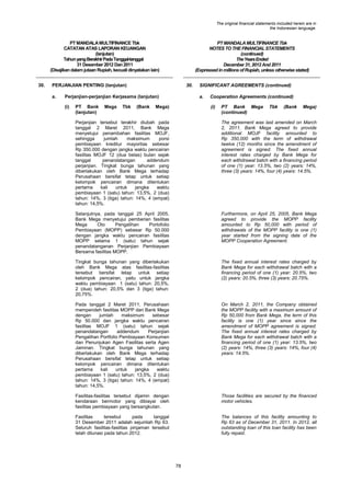 The original financial statements included herein are in
the Indonesian language.

PT MANDALA MULTIFINANCE Tbk
CATATAN ATAS LAPORAN KEUANGAN
(lanjutan)
Tahun yang Berakhir Pada Tanggal-tanggal
31 Desember 2012 Dan 2011
(Disajikan dalam jutaan Rupiah, kecuali dinyatakan lain)
30.

PT MANDALA MULTIFINANCE Tbk
NOTES TO THE FINANCIAL STATEMENTS
(continued)
The Years Ended
December 31, 2012 And 2011
(Expressed in millions of Rupiah, unless otherwise stated)

PERJANJIAN PENTING (lanjutan)
a.

30.

Perjanjian-perjanjian Kerjasama (lanjutan)
(i)

PT Bank
(lanjutan)

Mega

Tbk

(Bank

SIGNIFICANT AGREEMENTS (continued)
a.

Mega)

Cooperation Agreements (continued)
(i)

PT Bank Mega
(continued)

Tbk

(Bank

Mega)

Perjanjian tersebut terakhir diubah pada
tanggal 2 Maret 2011, Bank Mega
menyetujui penambahan fasilitas MOJF,
sehingga
jumlah
maksimum
porsi
pembiayaan kreditur mayoritas sebesar
Rp 350.000 dengan jangka waktu pencairan
fasilitas MOJF 12 (dua belas) bulan sejak
tanggal
penandatangan
addendum
perjanjian. Tingkat bunga tahunan yang
diberlakukan oleh Bank Mega terhadap
Perusahaan bersifat tetap untuk setiap
kelompok pencairan dimana ditentukan
pertama
kali
untuk
jangka
waktu
pembiayaan 1 (satu) tahun: 13,5%, 2 (dua)
tahun: 14%, 3 (tiga) tahun: 14%, 4 (empat)
tahun: 14,5%.

The agreement was last amended on March
2, 2011, Bank Mega agreed to provide
additional MOJF facility amounted to
Rp 350,000 with the term of withdrawal
twelve (12) months since the amendment of
agreement is signed. The fixed annual
interest rates charged by Bank Mega for
each withdrawal batch with a financing period
of one (1) year: 13.5%, two (2) years: 14%,
three (3) years: 14%, four (4) years: 14.5%.

Selanjutnya, pada tanggal 25 April 2005,
Bank Mega menyetujui pemberian fasilitas
Mega
Oto
Pengalihan
Portofolio
Pembiayaan (MOPP) sebesar Rp 50.000
dengan jangka waktu pencairan fasilitas
MOPP selama 1 (satu) tahun sejak
penandatanganan Perjanjian Pembiayaan
Bersama fasilitas MOPP.

Furthermore, on April 25, 2005, Bank Mega
agreed to provide the MOPP facility
amounted to Rp 50,000 with period of
withdrawals of the MOPP facility is one (1)
year started from the signing date of the
MOPP Cooperation Agreement.

Tingkat bunga tahunan yang diberlakukan
oleh Bank Mega atas fasilitas-fasilitas
tersebut bersifat tetap untuk setiap
kelompok pencairan, yaitu untuk jangka
waktu pembiayaan 1 (satu) tahun: 20,5%,
2 (dua) tahun: 20,5% dan 3 (tiga) tahun:
20,75%.

The fixed annual interest rates charged by
Bank Mega for each withdrawal batch with a
financing period of one (1) year: 20.5%, two
(2) years: 20.5%, three (3) years: 20.75%.

Pada tanggal 2 Maret 2011, Perusahaan
memperoleh fasilitas MOPP dari Bank Mega
dengan
jumlah
maksimum
sebesar
Rp 50.000 dan jangka waktu pencairan
fasilitas MOJF 1 (satu) tahun sejak
penandatangan
addendum
Perjanjian
Pengalihan Portfolio Pembiayaan Konsumen
dan Penunjukan Agen Fasilitas serta Agen
Jaminan. Tingkat bunga tahunan yang
diberlakukan oleh Bank Mega terhadap
Perusahaan bersifat tetap untuk setiap
kelompok pencairan dimana ditentukan
pertama
kali
untuk
jangka
waktu
pembiayaan 1 (satu) tahun: 13,5%, 2 (dua)
tahun: 14%, 3 (tiga) tahun: 14%, 4 (empat)
tahun: 14,5%.

On March 2, 2011, the Company obtained
the MOPP facility with a maximum amount of
Rp 50,000 from Bank Mega, the term of this
facility is one (1) year since since the
amendment of MOPP agreement is signed.
The fixed annual interest rates charged by
Bank Mega for each withdrawal batch with a
financing period of one (1) year: 13.5%, two
(2) years: 14%, three (3) years: 14%, four (4)
years: 14.5%.

Fasilitas-fasilitas tersebut dijamin dengan
kendaraan bermotor yang dibiayai oleh
fasilitas pembiayaan yang bersangkutan.

Those facilities are secured by the financed
motor vehicles.

Fasilitas
tersebut
pada
tanggal
31 Desember 2011 adalah sejumlah Rp 63.
Seluruh fasilitas-fasilitas pinjaman tersebut
telah dilunasi pada tahun 2012.

The balances of this facility amounting to
Rp 63 as of December 31, 2011. In 2012, all
outstanding loan of this loan facility has been
fully repaid.

78

 