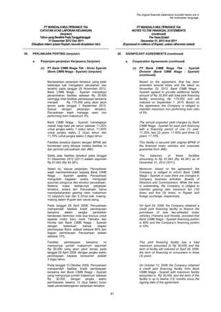 The original financial statements included herein are in
the Indonesian language.

PT MANDALA MULTIFINANCE Tbk
CATATAN ATAS LAPORAN KEUANGAN
(lanjutan)
Tahun yang Berakhir Pada Tanggal-tanggal
31 Desember 2012 Dan 2011
(Disajikan dalam jutaan Rupiah, kecuali dinyatakan lain)
30.

PT MANDALA MULTIFINANCE Tbk
NOTES TO THE FINANCIAL STATEMENTS
(continued)
The Years Ended
December 31, 2012 And 2011
(Expressed in millions of Rupiah, unless otherwise stated)

PERJANJIAN PENTING (lanjutan)
a.

30.

Perjanjian-perjanjian Kerjasama (lanjutan)
(v)

SIGNIFICANT AGREEMENTS (continued)
a.

PT Bank CIMB Niaga Tbk - Divisi Syariah
(Bank CIMB Niaga - Syariah) (lanjutan)

Cooperation Agreements (continued)
(v)

PT Bank CIMB Niaga Tbk - Syariah
Division (Bank CIMB Niaga - Syariah)
(continued)

Berdasarkan perjanjian tersebut, yang telah
beberapa kali mengalami perubahan dan
terakhir pada tanggal 20 November 2012,
Bank CIMB Niaga - Syariah menyetujui
penambahan fasilitas sebesar Rp 35.500
sehingga total fasilitas pembiayaan bersama
menjadi
Rp 175.000 yang akan jatuh
tempo pada tanggal 1 September 2015.
Sesuai
dengan
perjanjian
tersebut,
Perusahaan wajib menjaga rasio non
performing loan maksimum 5%.

Based on the agreement, that has been
amended several times and the latest on
November 20, 2012, Bank CIMB Niaga Syariah agreed to provide additional facility
amount of Rp 35,500 with total joint financing
facility amounting Rp 175,000 and will
matured on September 1, 2015. Based on
the agreement, the Company is obliged to
maintain maximum non performing loan ratio
of 5%.

Bank CIMB Niaga - Syariah menetapkan
nisbah bagi hasil per tahun sebesar 11,25%
untuk jangka waktu 1 (satu) tahun, 11,50%
untuk jangka waktu 2 (dua) tahun dan
11,75% untuk jangka waktu 3 (tiga) tahun.

The annual expected yield charged by Bank
CIMB Niaga - Syariah for each joint financing
with a financing period of one (1) year:
11.25%, two (2) years: 11.50% and three (3)
years: 11.75%.

Fasilitas tersebut dijamin dengan BPKB asli
kendaraan yang dibiayai melalui fasilitas ini
dan jaminan perusahaan dari JMG.

This facility is secured with original BPKB of
the financed motor vehicles and corporate
guarantee from JMG.

Saldo atas fasilitas tersebut pada tanggal
31 Desember 2012 (2011) adalah sejumlah
Rp 91.943 (Rp 44.381).

The
balances
of
these
facilities
amounting to Rp 91,943 (Rp 44,381) as of
December 31, 2012 (2011).

Selain itu, sesuai perjanjian, Perusahaan
wajib memberitahukan kepada Bank CIMB
Niaga - Syariah apabila Perusahaan
mengubah kegiatan usaha, mengubah
susunan pengurus dan struktur perusahaan.
Selama
masa
berlakunya
perjanjian
tersebut, antara lain Perusahaan harus
mempertahankan gearing rasio maksimum
10 (sepuluh) kali dan 5 (lima) kali, masingmasing dalam Rupiah dan valuta asing.

Moreover, based on the agreement, the
Company is obliged to inform Bank CIMB
Niaga - Syariah in case there are changes in
Company business activities, Boards of
Directors and Commisioners. While the loan
is outstanding, the Company is obliged to
maintain gearing ratio maximum ten (10)
times and five (5) times, in Rupiah and
foreign exchange, respectively.

Pada tanggal 29 April 2008, Perusahaan
memperoleh fasilitas kredit pembiayaan
bersama
dalam
rangka
pembelian
kendaraan bermotor roda dua khusus untuk
sepeda motor baru merk Yamaha dan
Honda dari Bank CIMB Niaga - Syariah
dengan
ketentuan
bahwa
bagian
pembiayaan Bank adalah sebesar 90% dan
bagian pembiayaan Perusahaan adalah
sebesar 10%.

On April 29, 2008, the Company obtained a
credit joint financing facility to finance the
purchases of new two-wheeled motor
vehicles (Yamaha and Honda), provided that
Bank CIMB Niaga - Syariah financing portion
is 90% and the Company‟s financing portion
is 10%.

Fasilitas
pembiayaan
bersama
ini
mempunyai jumlah maksimum sejumlah
Rp 50.000 yang akan jatuh tempo pada
tanggal 29 April 2009, dengan jangka waktu
pembiayaan kepada konsumen adalah
3 (tiga) tahun.

This joint financing facility has a total
maximum amounted to Rp 50,000 and the
term of facility will matured on April 29, 2009,
the term of financing to consumers is three
(3) years.

Pada tanggal 13 Oktober 2009, Perusahaan
memperoleh fasilitas kredit pembiayaan
bersama dari Bank CIMB Niaga - Syariah
yang mempunyai jumlah maksimum sebesar
Rp
30.000,
dengan
jangka
waktu
pembiayaan selama 12 (dua belas) bulan
sejak penandatanganan perjanjian tersebut.

On October 13, 2009, the Company obtained
a credit joint financing facility from Bank
CIMB Niaga - Syariah with maximum facility
amounted to Rp 30,000, and the term of the
facility is up to twelve (12) months since the
signing date of the agreement.

81

 