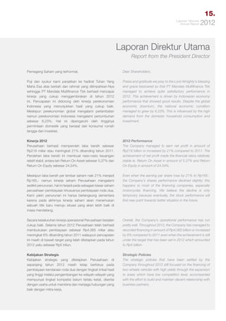 15.
Laporan Tahunan
Annual Report

2012

Laporan Direktur Utama
Report from the President Director
Pemegang Saham yang terhormat,

Dear Shareholders,

Puji dan syukur kami panjatkan ke hadirat Tuhan Yang
Maha Esa atas berkah dan rahmat yang dilimpahkan-Nya
sehingga PT Mandala Multifinance Tbk berhasil mencapai
kinerja yang cukup menggembirakan di tahun 2012
ini. Pencapaian ini didorong oleh kinerja perekonomian
Indonesia yang menunjukkan hasil yang cukup baik.
Meskipun perekonomian global mengalami perlambatan
namun perekonomian Indonesia mengalami pertumbuhan
sebesar 6,23%. Hal ini dipengaruhi oleh tingginya
permintaan domestik yang berasal dari konsumsi rumah
tangga dan investasi.

Praise and gratitude we pray to the Lord Almighty’s blessing
and grace bestowed so that PT Mandala Multifinance Tbk
managed to achieve quite satisfactory performance in
2012. This achievement is driven by Indonesian economy
performance that showed good results. Despite the global
economic downturn, the national economic condition
managed to grew by 6.23%. This is influenced by the high
demand from the domestic household consumption and
investment.

Kinerja 2012
Perusahaan berhasil memperoleh laba bersih sebesar
Rp218 miliar atau meningkat 21% dibanding tahun 2011.
Perolehan laba bersih ini membuat rasio-rasio keuangan
relatif stabil, antara lain Return On Asset sebesar 5,37% dan
Return On Equity sebesar 24,54%.

2012 Performance
The Company managed to earn net profit in amount of
Rp218 billion or increased by 21% compared to 2011. The
achievement of net profit made the financial ratios relatively
stable ie. Return On Asset in amount of 5.37% and Return
On Equity in amount of 24.54%.

Meskipun laba bersih per lembar saham naik 21% menjadi
Rp165,- namun kinerja saham Perusahaan mengalami
sedikit penurunan, hal ini terjadi pada sebagian besar saham
perusahaan pembiayaan khususnya pembiayaan roda dua.
Kami yakin penurunan ini hanya berlangsung sementara
karena pada akhirnya kinerja saham akan menemukan
sebuah titik baru menuju situasi yang akan lebih baik di
masa mendatang.

Even when the earning per share rose by 21% to Rp165.the Company’s shares performance declined slightly; this
happens to most of the financing companies, especially
motorcycles financing. We believe the decline is only
temporary because eventually, the stock performance will
find new point towards better situation in the future.

Secara keseluruhan kinerja operasional Perusahaan berjalan
cukup baik. Selama tahun 2012 Perusahaan telah berhasil
membukukan pembiayaan sebesar Rp4.065 miliar atau
meningkat 6% dibanding tahun 2011 walaupun pencapaian
ini masih di bawah target yang telah ditetapkan pada tahun
2012 yaitu sebesar Rp5 triliun.

Overall, the Company’s operational performance has run
pretty well. Throughout 2012, the Company has managed to
recorded financing in amount of Rp4,065 billion or increased
by 6% compared to 2011 even when the achievement is still
under the target that has been set in 2012 which amounted
to Rp5 billion.

Kebijakan Strategis
Kebijakan strategis yang ditetapkan Perusahaan di
sepanjang tahun 2012 masih tetap berfokus pada
pembiayaan kendaraan roda dua dengan tingkat imbal hasil
yang tinggi melalui pengembangan ke wilayah-wilayah yang
mempunyai tingkat kompetisi belum terlalu ketat, disertai
dengan usaha untuk membina dan menjaga hubungan yang
baik dengan mitra kerja.

Strategic Policies
The strategic policies that have been settled by the
Company throughout 2012 still focused on the financing of
two-wheels vehicles with high yields through the expansion
to areas which have low competition level, accompanied
with the effort to build and maintain decent relationship with
business partners.

 
