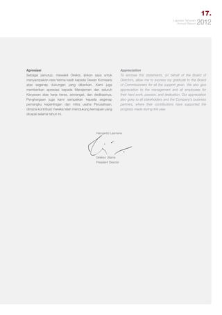 17.
Laporan Tahunan
Annual Report

Apresiasi
Sebagai penutup, mewakili Direksi, ijinkan saya untuk
menyampaikan rasa terima kasih kepada Dewan Komisaris
atas segenap dukungan yang diberikan. Kami juga
memberikan apresiasi kepada Manajemen dan seluruh
Karyawan atas kerja keras, semangat, dan dedikasinya.
Penghargaan juga kami sampaikan kepada segenap
pemangku kepentingan dan mitra usaha Perusahaan,
dimana kontribusi mereka telah mendukung kemajuan yang
dicapai selama tahun ini.

Appreciation
To enclose this statements, on behalf of the Board of
Directors, allow me to express my gratitude to the Board
of Commissioners for all the support given. We also give
appreciation to the management and all employees for
their hard work, passion, and dedication. Our appreciation
also goes to all stakeholders and the Company’s business
partners, where their contributions have supported the
progress made during this year.

Harryjanto Lasmana

Direktur Utama
President Director

2012

 