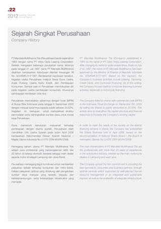.22
Tahunan
2012 LaporanReport
Annual

Sejarah Singkat Perusahaan
Company History

PT Mandala Multifinance Tbk (Perusahaan) berdiri sejak tahun
1983 dengan nama PT Vidya Cipta Leasing Corporation.
Setelah mengalami beberapa perubahan nama, akhirnya
pada tanggal 21 Juli 1997 nama PT Mandala Multifinance
disahkan berdasarkan Keputusan Menteri Keuangan RI
No. 323/KMK.017/1997. Berdasarkan keputusan tersebut,
kegiatan usaha Perusahaan meliputi Sewa Guna Usaha,
Anjak Piutang, Usaha Kartu Kredit, dan Pembiayaan
Konsumen. Sampai saat ini Perusahaan memfokuskan diri
pada kegiatan usaha pembiayaan konsumen, khususnya
pembiayaan kendaraan roda dua.

PT Mandala Multifinance Tbk (Company) established in
1983 by the name of PT Cipta Vidya Leasing Corporation.
After changing its name for quite several times, finally on July
21st, 1997, the name of PT Mandala Multifinance has been
approved by the Ministry of Finance of Republic Indonesia
No. 323/KMK.017/1997. Based on this decision, the
Company’s business activities include Leasing, Factoring,
Credit Cards, and Consumer Financing. As of this writing,
the Company focuses itself on consumer financing business
activities, especially in motorcycle financing.

Perusahaan mencatatkan sahamnya dengan kode [MFIN]
di Bursa Efek Indonesia pada tanggal 6 September 2005
dengan menjual sahamnya kepada publik sebesar 24,53%.
Kegiatan ini bertujuan untuk memperkuat struktur
permodalan serta meningkatkan sumber dana untuk modal
kerja Perusahaan.

The Company listed its shares with commercial code [MFIN]
in the Indonesia Stock Exchange on September 6th, 2005
by selling the shares to public amounted to 24.53%. This
activity aims to strengthen the capital structure and financial
resources to increase the Company’s working capital.

Guna memenuhi kebutuhan masyarkat terhadap
pembiayaan dengan skema syariah, Perusahaan telah
mendirikan Unit Usaha Syariah pada bulan April 2006
berdasarkan Rekomendasi Dewan Syariah Nasional –
Majelis Ulama Indonesia No.U-075/ DSN-MUI/IV/2006.

In order to meet the needs of the society on the Islamic
financing scheme in sharia, the Company has established
the Sharia Business Unit in April 2006, based on the
recommendation of National Sharia Board – the Board of
Indonesian Ulamas No.U-075/ DSN-MUI/IV/2006.

Pemegang saham utama PT Mandala Multifinance Tbk
adalah para profesional yang berpengalaman lebih dari
20 tahun di bidang otomotif, berawal sebagai main dealer
sepeda motor di wilayah Lampung dan Jawa Barat.

The main shareholders of PT Mandala Multifinance Tbk are
the professionals with more than 20 years of experiences
in the automotive industry, initiated as the main motorcycle
dealers in Lampung and west Java.

Perusahaan memegang teguh komitmen untuk memberikan
pelayanan terbaik terhadap konsumen dan mitra bisnis,
melalui pelayanan optimal yang didukung oleh pengelolaan
sumber daya manusia yang terarah, terpadu dan
berkesinambungan, serta ketersediaan infrastruktur yang
memadai.

The Company uphold the firm commitment in providing the
best services to consumers and business partners, through
optimal services which supported by well-planned human
resource management in an integrated and sustainable
manner, as well as the availability of adequate infrastructure.

 
