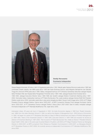 29.
Laporan Tahunan
Annual Report

2012

Deddy Heruwanto
Komisaris Independen
Independent Commissioner

Warga Negara Indonesia, 60 tahun, lahir di Yogyakarta pada tahun 1952. Meraih gelar Sarjana Ekonomi pada tahun 1982 dari
Universitas Trisakti Jakarta, dan MBA pada tahun 1993 dari Asian Business School, serta Magister Manajemen dari Sekolah
Tinggi llmu Ekonomi IPWI pada tahun 1995. Beliau mengawali karimya di PT (Persero) Danareksa Sekuritas sebagai Kepala
Seksi Penilaian Efek dan Kepala Seksi Pengelolaan Portofolio tahun 1984-1992, sebagai Kepala Divisi Investasi tahun
1993-1994, sebagai Executive Director tahun 1994-1996 dan terakhir sebagai Direktur Investment Banking tahun 19972002. Kemudian beliau melanjutkan karimya di PT Bank Bumiputera Tbk, pada awalnya sebagai Advisor/Staff Ahli Presiden
Direktur pada tahun 2002, kemudian pada tahun yang sama bergabung dalam Dewan Audit hingga tahun 2003 di PT Mega
Finadana Finance sebagai Direktur Utama tahun 2003-2007, di BPR Lumasindo Perkasa Putra sebagai Komisaris Utama
tahun 2003-2007, di PT Danareksa Finance sebagai Direktur Utama tahun 2007-2009. Saat ini beliau menjabat sebagai
Komisaris Independen di PT Mandala Multifinance Tbk. sejak tahun 2005.
Indonesian citizen, 60 years old, born in Yogyakarta in 1952. He holds Economics degree in 1982 from Trisakti University,
and MBA from the Asian Business School in 1993, as well as the Master of Management from IPWI School of Economics
in 1995. He began his career at PT Danareksa Securities as Head of Effects Assessment and Head of Portfolio Management
in 1984-1992, Head of the Investment Division in 1993-1994, Executive Director in 1994-1996 and recently he served as
Director of Investment Banking in 1997-2002. Then he went to PT Bank Bumiputera Tbk, initially as Advisor / President Director
Expert Staff in 2002, later in the same year he joined Board of Auditors until 2003 at PT Mega Finadana Finance as Managing
Director in 2003-2007, at BPR Lumasindo Putra Perkasa as President Commissioner in 2003-2007, as Managing Director
at PT Danareksa Finance in 2007-2009. He currently serves as Independent Commissioner of PT Mandala Multifinance Tbk.
since 2005.

 