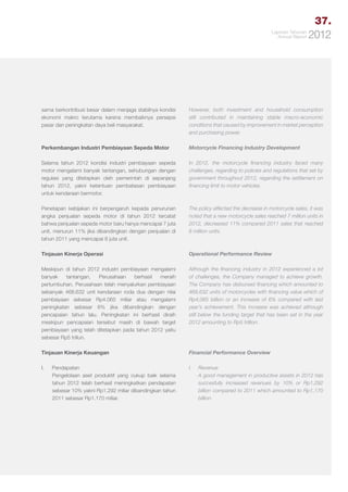 37.
Laporan Tahunan
Annual Report

2012

sama berkontribusi besar dalam menjaga stabilnya kondisi
ekonomi makro terutama karena membaiknya persepsi
pasar dan peningkatan daya beli masyarakat.

However, both investment and household consumption
still contributed in maintaining stable macro-economic
conditions that caused by improvement in market perception
and purchasing power.

Perkembangan Industri Pembiayaan Sepeda Motor

Motorcycle Financing Industry Development

Selama tahun 2012 kondisi industri pembiayaan sepeda
motor mengalami banyak tantangan, sehubungan dengan
regulasi yang ditetapkan oleh pemerintah di sepanjang
tahun 2012, yakni ketentuan pembatasan pembiayaan
untuk kendaraan bermotor.

In 2012, the motorcycle financing industry faced many
challenges, regarding to policies and regulations that set by
government throughout 2012, regarding the settlement on
financing limit to motor vehicles.

Penetapan kebijakan ini berpengaruh kepada penurunan
angka penjualan sepeda motor di tahun 2012 tercatat
bahwa penjualan sepeda motor baru hanya mencapai 7 juta
unit, menurun 11% jika dibandingkan dengan penjualan di
tahun 2011 yang mencapai 8 juta unit.

The policy affected the decrease in motorcycle sales, it was
noted that a new motorcycle sales reached 7 million units in
2012, decreased 11% compared 2011 sales that reached
8 million units.

Tinjauan Kinerja Operasi

Operational Performance Review

Meskipun di tahun 2012 industri pembiayaan mengalami
banyak
tantangan,
Perusahaan
berhasil
meraih
pertumbuhan. Perusahaan telah menyalurkan pembiayaan
sebanyak 468.632 unit kendaraan roda dua dengan nilai
pembiayaan sebesar Rp4.065 miliar atau mengalami
peningkatan sebesar 6% jika dibandingkan dengan
pencapaian tahun lalu. Peningkatan ini berhasil diraih
meskipun pencapaian tersebut masih di bawah target
pembiayaan yang telah ditetapkan pada tahun 2012 yaitu
sebesar Rp5 triliun.

Although the financing industry in 2012 experienced a lot
of challenges, the Company managed to achieve growth.
The Company has disbursed financing which amounted to
468,632 units of motorcycles with financing value which of
Rp4,065 billion or an increase of 6% compared with last
year’s achievement. This increase was achieved although
still below the funding target that has been set in the year
2012 amounting to Rp5 trillion.

Tinjauan Kinerja Keuangan

Financial Performance Overview

I.	Pendapatan
Pengelolaan aset produktif yang cukup baik selama
tahun 2012 telah berhasil meningkatkan pendapatan
sebesar 10% yakni Rp1.292 miliar dibandingkan tahun
2011 sebesar Rp1.170 miliar.

I.	Revenue
	 A good management in productive assets in 2012 has
succesfully increased revenues by 10% or Rp1,292
billion compared to 2011 which amounted to Rp1,170
billion.

 