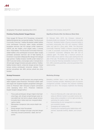 .44
Tahunan
2012 LaporanReport
Annual

diungkapkan Perusahaan sepanjang tahun 2012.

disclosed in the Company during 2012.

Peristiwa Penting Setelah Tanggal Neraca

Significant Events After the Balance Sheet Date

Pada tanggal 28 Februari 2013 Perusahaan memperoleh
fasilitas Murabahah dan memperoleh fasilitas “The Structured
Commodity Financing”. Fasilitas Murabahah adalah fasilitas
untuk pembiayaan konsumen dalam rangka pembelian
kendaraan bermotor dari ICD dengan jumlah maksimum
USD35 juta dan berlaku untuk jangka waktu 4 (empat)
tahun. Pada fasilitas “The Structured Commodity Financing”
adalah fasilitas untuk pembiayaan konsumen dalam rangka
pembelian kendaraan bermotor dari Al Rajhi Banking &
Investment Corporation (Malaysia) Bhd dengan ICD sebagai
agen jaminan. Fasilitas tersebut memiliki jumlah maksimum
USD10 juta dan berlaku untuk jangka waktu 4 (empat) tahun
dimulai sejak tanggal transaksi penjualan pertama. Fasilitasfasilitas tersebut dijamin, antara lain dengan jaminan fidusia
berupa piutang pembiayaan konsumen sebesar 110%,
jaminan perusahaan dari JMG, jaminan pribadi dari pihak
berelasi.

On February 28yh, 2013, the Company obtained a
Murabaha facility and obtained “The Structured Commodity
Financing”. Murabaha facility is finance consumer facility to
purchases motorcycles from ICD with maximum USD35
million and valid for 4 (four) years. While “The Structured
Commodity Financing” facility is finance consumer facility
in order to purchases motorcycles from Al Rajhi Banking
& Investment Corporation (Malaysia) Bhd with ICD as
collateral agent. The facility has a maximum amount of
USD10 million and is valid for 4 (four) years starting from the
date of first sale. The facilities are secured by a fiduciary in
form of consumer financing receivables in amount of 110%,
from JMG corporate guarantees, personal guarantees from
related parties.

Strategi Pemasaran

Marketing Strategy

Kegiatan pemasaran memiliki peranan yang sangat penting
dalam kegiatan usaha Perseroan. Pemasaran adalah salah
satu bagian dari rangkaian kegiatan pengelolaan pelanggan,
untuk itu Perseroan telah menyusun program pemasaran
untuk sepanjang tahun 2012. Perseroan melakukan
langkah-langkah sebagai berikut:

Marketing activities have a very important role in the
Company business activities. Marketing is part of customer
management activities, Company has prepared marketing
program for 2012. The Company implement the following
steps:

1.	

1.	

2.	
3.	
4.	

Fokus pada pembiayaan dengan tingkat imbal hasil
yang tinggi, yaitu dengan pengembangan pasar secara efektif dan hati-hati ke wilayah-wilayah dimana
kompetisi belum terlalu ketat dan mengoptimalkan
captive market.
Menerapkan manajemen risiko secara disiplin dan
konsisten.
Sinergi dengan induk Perusahaan.
Membina dan menjaga hubungan yang baik dengan
mitra kerja, terutama perbankan, dealer, dan konsumen.

2.	
3.	
4.	

Focus on financing with a high yield rate by developing an effective market in a prudent manner into
areas where competition is not too tight and also by
optimizing the captive market.
Implementing the risk management in a discipline
and consistent manner.
Synergizing with holding entity.
Fostering and maintaining good relationships with
partners, especially banking, dealers, and consumers

 