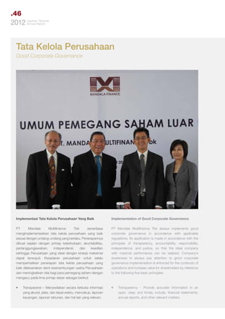.46
Tahunan
2012 LaporanReport
Annual

Tata Kelola Perusahaan
Good Corporate Governance

Implementasi Tata Kelola Perusahaan Yang Baik

Implementation of Good Corporate Governance

PT
Mandala
Multifinance
Tbk
senantiasa
mengimplementasikan tata kelola perusahaan yang baik
sesuai dengan undang-undang yang berlaku. Penerapannya
dibuat sejalan dengan prinsip keterbukaan, akuntabilitas,
pertanggungjawaban,
independensi,
dan
keadilan
sehingga Perusahaan yang ideal dengan kinerja maksimal
dapat terwujud. Kesadaran perusahaan untuk selalu
memperhatikan penerapan tata kelola perusahaan yang
baik dilaksanakan demi kesinambungan usaha Perusahaan
dan meningkatkan nilai bagi para pemegang saham dengan
mengacu pada lima prinsip dasar sebagai berikut:

PT Mandala Multifinance Tbk always implements good
corporate governance in accordance with applicable
regulations. Its application is made in accordance with the
principles of transparency, accountability, responsibility,
independence, and justice, so that the ideal company
with maximal performance can be realized. Company’s
awareness to always pay attention to good corporate
governance implementation is enforced for the continuity of
operations and increase value for shareholders by reference
to the following five basic principles:

•	

•	

Transparansi – Menyediakan secara terbuka informasi
yang akurat, jelas, dan tepat waktu, mencakup, laporan
keuangan, laporan tahunan, dan hal lain yang relevan.

Transparency - Provide accurate information in an
open, clear, and timely, include, financial statements,
annual reports, and other relevant matters.

 
