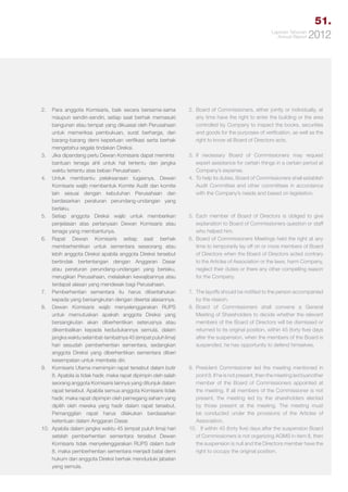 51.
Laporan Tahunan
Annual Report

2.	 Para anggota Komisaris, baik secara bersama-sama
maupun sendiri-sendiri, setiap saat berhak memasuki
bangunan atau tempat yang dikuasai oleh Perusahaan
untuk memeriksa pembukuan, surat berharga, dan
barang-barang demi keperluan verifikasi serta berhak
mengetahui segala tindakan Direksi.
3.	 Jika dipandang perlu Dewan Komisaris dapat meminta 	
bantuan tenaga ahli untuk hal tertentu dan jangka
waktu tertentu atas beban Perusahaan.
4.	 Untuk membantu pelaksanaan tugasnya, Dewan
Komisaris wajib membentuk Komite Audit dan komite
lain sesuai dengan kebutuhan Perusahaan dan
berdasarkan peraturan perundang-undangan yang
berlaku.
5.	 Setiap anggota Direksi wajib untuk memberikan
penjelasan atas pertanyaan Dewan Komisaris atau
tenaga yang membantunya.
6.	Rapat Dewan Komisaris setiap saat berhak
memberhentikan untuk sementara seseorang atau
lebih anggota Direksi apabila anggota Direksi tersebut
bertindak bertentangan dengan Anggaran Dasar
atau peraturan perundang-undangan yang berlaku,
merugikan Perusahaan, melalaikan kewajibannya atau
terdapat alasan yang mendesak bagi Perusahaan.
7.	 Pemberhentian sementara itu harus diberitahukan
kepada yang bersangkutan dengan disertai alasannya.
8.	 Dewan Komisaris wajib menyelenggarakan RUPS
untuk memutuskan apakah anggota Direksi yang
bersangkutan akan diberhentikan seterusnya atau
dikembalikan kepada kedudukannya semula, dalam
jangka waktu selambat-lambatnya 45 (empat puluh lima)
hari sesudah pemberhentian sementara, sedangkan
anggota Direksi yang diberhentikan sementara diberi
kesempatan untuk membela diri.
9.	 Komisaris Utama memimpin rapat tersebut dalam butir
8. Apabila ia tidak hadir, maka rapat dipimpin oleh salah
seorang anggota Komisaris lainnya yang ditunjuk dalam
rapat tersebut. Apabila semua anggota Komisaris tidak
hadir, maka rapat dipimpin oleh pemegang saham yang
dipilih oleh mereka yang hadir dalam rapat tersebut.
Pemanggilan rapat harus dilakukan berdasarkan
ketentuan dalam Anggaran Dasar.
10.	 Apabila dalam jangka waktu 45 (empat puluh lima) hari
setelah pemberhentian sementara tersebut Dewan
Komisaris tidak menyelenggarakan RUPS dalam butir
8, maka pemberhentian sementara menjadi batal demi
hukum dan anggota Direksi berhak menduduki jabatan
yang semula.

2012

2.	 Board of Commissioners, either jointly or individually, at
any time have the right to enter the building or the area
controlled by Company to inspect the books, securities
and goods for the purposes of verification, as well as the
right to know all Board of Directors acts.
3.	 necessary Board of Commissioners may request
If
expert assistance for certain things in a certain period at
Company’s expense.
4.	 To help its duties, Board of Commissioners shall establish
Audit Committee and other committees in accordance
with the Company’s needs and based on legislation.

5.	Each member of Board of Directors is obliged to give
explanation to Board of Commissioners question or staff
who helped him.
6.	 Board of Commissioners Meetings held the right at any
time to temporarily lay off on or more members of Board
of Directors when the Board of Directors acted contrary
to the Articles of Association or the laws, harm Company,
neglect their duties or there any other compelling reason
for the Company.
7.	 The layoffs should be notified to the person accompanied
by the reason.
8.	
Board of Commissioners shall convene a General
Meeting of Shareholders to decide whether the relevant
members of the Board of Directors will be dismissed or
returned to its original position, within 45 (forty five) days
after the suspension, when the members of the Board is
suspended, he has opportunity to defend himselves.

9.	President Commissioner led the meeting mentioned in
point 8. If he is not present, then the meeting led byanother
member of the Board of Commissioners appointed at
the meeting. If all members of the Commissioner is not
present, the meeting led by the shareholders elected
by those present at the meeting. The meeting must
be conducted under the provisions of the Articles of
Association.
10.	 If within 45 (forty five) days after the suspension Board
of Commissioners is not organizing AGMS in item 8, then
the suspension is null and the Directors member have the
right to occupy the original position.

 