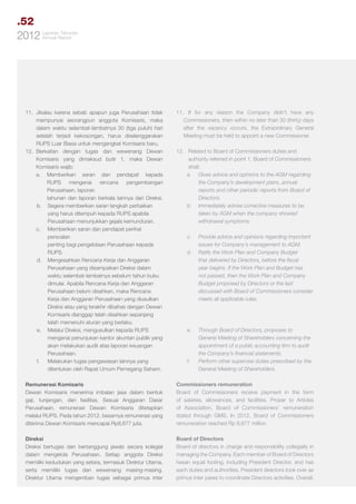 .52
Tahunan
2012 LaporanReport
Annual

11.	 Jikalau karena sebab apapun juga Perusahaan tidak
mempunyai seorangpun anggota Komisaris, maka
dalam waktu selambat-lambatnya 30 (tiga puluh) hari
setelah terjadi kekosongan, harus diselenggarakan
RUPS Luar Biasa untuk mengangkat Komisaris baru.
12.	
Berkaitan dengan tugas dan wewenang Dewan
Komisaris yang dimaksud butir 1, maka Dewan
Komisaris wajib:
a.	Memberikan saran dan pendapat kepada
RUPS mengenai rencana pengembangan
Perusahaan, laporan 			
tahunan dan laporan berkala lainnya dari Direksi.
	b.	 Segera memberikan saran langkah perbaikan
yang harus ditempuh kepada RUPS apabila
Perusahaan menunjukkan gejala kemunduran.
c.	 Memberikan saran dan pendapat perihal
persoalan 				
penting bagi pengelolaan Perusahaan kepada
RUPS.
	d.	 Mengesahkan Rencana Kerja dan Anggaran 	
Perusahaan yang disampaikan Direksi dalam
waktu selambat-lambatnya sebelum tahun buku
dimulai. Apabila Rencana Kerja dan Anggaran
Perusahaan belum disahkan, maka Rencana
Kerja dan Anggaran Perusahaan yang diusulkan
Direksi atau yang terakhir dibahas dengan Dewan
Komisaris dianggap telah disahkan sepanjang
telah memenuhi aturan yang berlaku.
	e.	 Melalui Direksi, mengusulkan kepada RUPS
mengenai penunjukan kantor akuntan publik yang
akan melakukan audit atas laporan keuangan
Perusahaan.
	f.	 Melakukan tugas pengawasan lainnya yang
ditentukan oleh Rapat Umum Pemegang Saham.

11.	 If for any reason the Company didn’t have any
Commissioners, then within no later than 30 (thirty) days
after the vacancy occurs, the Extraordinary General
Meeting must be held to appoint a new Commissioner.

Remunerasi Komisaris
Dewan Komisaris menerima imbalan jasa dalam bentuk
gaji, tunjangan, dan fasilitas. Sesuai Anggaran Dasar
Perusahaan, remunerasi Dewan Komisaris ditetapkan
melalui RUPS. Pada tahun 2012, besarnya remunerasi yang
diterima Dewan Komisaris mencapai Rp8,677 juta.

Commissioners remuneration
Board of Commissioners receive payment in the form
of salaries, allowances, and facilities. Proper to Articles
of Association, Board of Commissioners’ remuneration
stated through GMS. In 2012, Board of Commissioners
remuneration reached Rp 8,677 million.

Direksi
Direksi bertugas dan bertanggung jawab secara kolegial
dalam mengelola Perusahaan. Setiap anggota Direksi
memiliki kedudukan yang setara, termasuk Direktur Utama,
serta memiliki tugas dan wewenang masing-masing.
Direktur Utama mengemban tugas sebagai primus inter

Board of Directors
Board of directors in charge and responsibility collegially in
managing the Company. Each member of Board of Directors
hasan equal footing, including President Director, and has
each duties and authorities. President directors took over as
primus inter pares to coordinate Directors activities. Overall,

12.	 Related to Board of Commissioners duties and 		
	 authority referred in point 1, Board of Commissioners 	
	shall:
a.	 Gives advice and opinions to the AGM regarding
the Company’s development plans, annual
reports and other periodic reports from Board of
Directors.
b.	 Immediately advise corrective measures to be
taken by AGM when the company showed
withdrawal symptoms.
c.	

Provide advice and opinions regarding important
issues for Company’s management to AGM.
d.	 Ratify the Work Plan and Company Budget
that delivered by Directors, before the fiscal
year begins. If the Work Plan and Budget has
not passed, then the Work Plan and Company
Budget proposed by Directors or the last
discussed with Board of Commissioners consider
meets all applicable rules.

e.	

f.	

Through Board of Directors, proposes to
General Meeting of Shareholders concerning the
appointment of a public accounting firm to audit
the Company’s financial statements.
Perform other supervise duties prescribed by the
General Meeting of Shareholders.

 